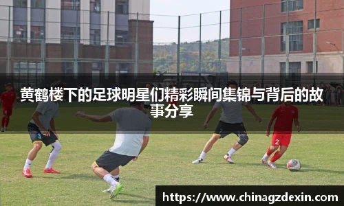 黄鹤楼下的足球明星们精彩瞬间集锦与背后的故事分享